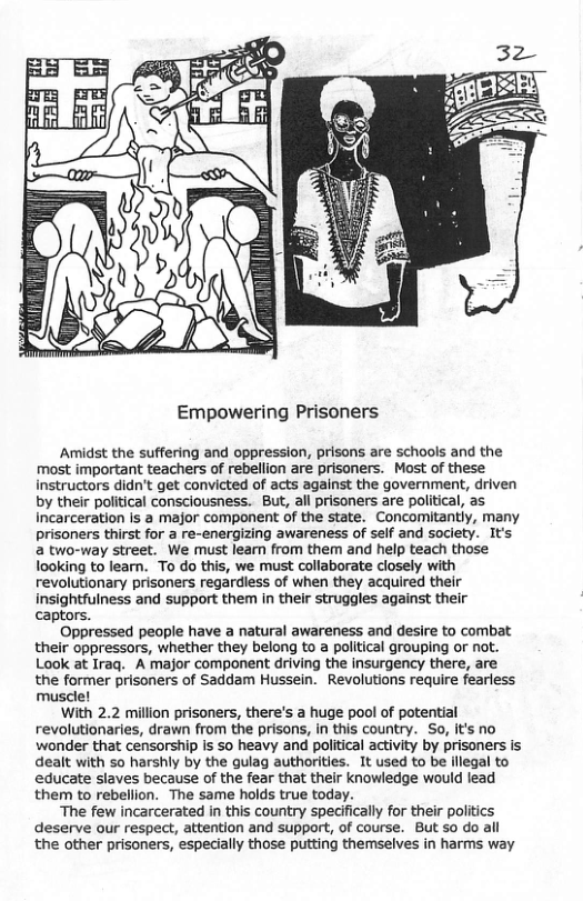 Empowering Prisoners Amidst the suffering and oppression, prisons are schools and the most important teachers of rebellion are prisoners. Most of these instructors didn’t get convicted of acts against the government, driven by their political consciousness. But, all prisoners are political, as Incarceration is a major component of the state. Concomitantly, many prisoners thirst for a re-energizing awareness of self and society. It’s a two-way street. We must leam from them and help teach those looking to learn. To do this, we must collaborate closely with revolutionary prisoners regardiess of when they acquired their insightfulness and support them in their struggles against their captors. Oppressed people have a natural awareness and desire to combat their oppressors, whether they belong to a political grouping or not. Look at Iraq. A major component driving the insurgency there, are the former prisoners of Saddam Hussein. Revolutions require fearless muscle! With 2.2 million prisoners, there’s a huge pool of potential revolutionaries, drawn from the prisons, in this country. So, it’s no wonder that censorship is so heavy and political activity by prisoners is dealt with so harshly by the gulag authorities. It used to be ilegal to educate slaves because of the fear that their knowledge would lead them to rebellion. The same holds true today. “The few incarcerated in this country specifically for their politics deserve our respect, attention and support, of course. But o do all the other prisoners, especially those putting themselves in harms way
